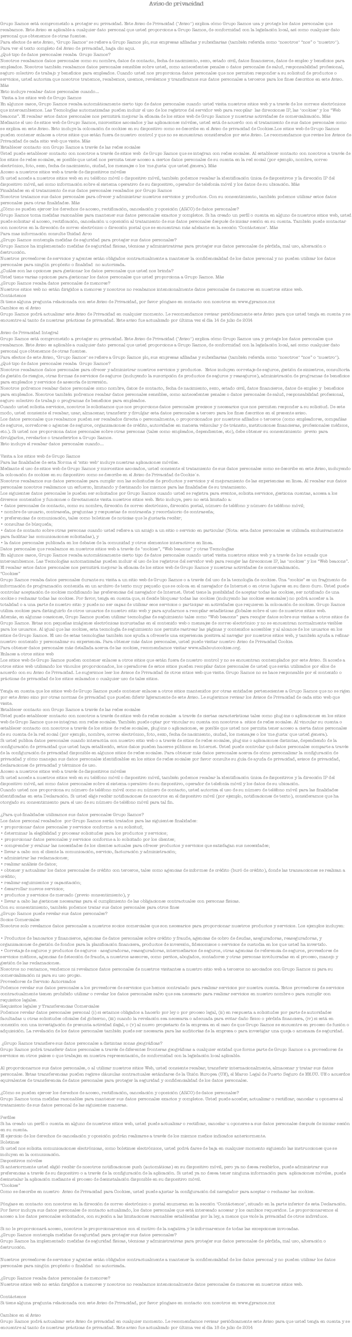 Aviso de privacidad Grupo Ramos está comprometido a proteger su privacidad. Este Aviso de Privacidad ("Aviso") explica cómo Grupo Ramos usa y protege los datos personales que recabamos. Este Aviso es aplicable a cualquier dato personal que usted proporcione a Grupo Ramos, de conformidad con la legislación local, así como cualquier dato personal que obtenemos de otras fuentes.
Para efectos de este Aviso, "Grupo Ramos" se refiere a Grupo Ramos plc, sus empresas afiliadas y subsidiarias (también referida como "nosotros" “nos” o "nuestro").
Para ver el texto completo del Aviso de privacidad, haga clic aqui.
¿Qué tipo de datos personales recaba Grupo Ramos? Nosotros recabamos datos personales como su nombre, datos de contacto, fecha de nacimiento, sexo, estado civil, datos financieros, datos de empleo y beneficios para empleados. Nosotros también recabamos datos personales sensibles sobre usted, como antecedentes penales o datos personales de salud, responsabilidad profesional, seguro colectivo de trabajo y beneficios para empleados. Cuando usted nos proporciona datos personales que nos permiten responder a su solicitud de productos o servicios, usted autoriza que nosotros tratemos, recabemos, usemos, revelemos y transfiramos sus datos personales a terceros para los fines descritos en este Aviso. Más
Esto incluye recabar datos personales cuando... Visita a los sitios web de Grupo Ramos
En algunos casos, Grupo Ramos recaba automáticamente cierto tipo de datos personales cuando usted visita nuestros sitios web y a través de los correos electrónicos que intercambiemos. Las Tecnologías automatizadas pueden incluir el uso de los registros del servidor web para recopilar las direcciones IP, las "cookies" y los “Web beacons”. El recabar estos datos personales nos permitirá mejorar la eficacia de los sitios web de Grupo Ramos y nuestras actividades de comercialización. Más
Mediante el uso de sitios web de Grupo Ramos, micrositios asociados y las aplicaciones móviles, usted está de acuerdo con el tratamiento de sus datos personales como se explica en este Aviso. Esto incluye la colocación de cookies en su dispositivo como se describe en el Aviso de privacidad de Cookies.Los sitios web de Grupo Ramos pueden contener enlaces a otros sitios que están fuera de nuestro control y que no se encuentran considerados por este Aviso. Le recomendamos que revise los Avisos de Privacidad de cada sitio web que visite. Más Establecer contacto con Grupo Ramos a través de las redes sociales Usted puede establecer contacto con nosotros a través de sitios web de Grupo Ramos que se integran con redes sociales. Al establecer contacto con nosotros a través de los sitios de redes sociales, es posible que usted nos permita tener acceso a ciertos datos personales de su cuenta en la red social (por ejemplo, nombre, correo electrónico, foto, sexo, fecha de nacimiento, ciudad, los mensajes o los 'me gusta' que usted genera). Más
Acceso a nuestros sitios web a través de dispositivos móviles Si usted accede a nuestros sitios web en su teléfono móvil o dispositivo móvil, también podemos recabar la identificación única de dispositivos y la dirección IP del dispositivo móvil, así como información sobre el sistema operativo de su dispositivo, operador de telefonía móvil y los datos de su ubicación. Más
Finalidades en el tratamiento de sus datos personales recabados por Grupo Ramos
Nosotros tratamos sus datos personales para ofrecer y administrar nuestros servicios y productos. Con su consentimiento, también podemos utilizar estos datos personales para otras finalidades. Más ¿Cómo se pueden ejercer los derechos de acceso, rectificación, cancelación y oposición (ARCO) de datos personales? Grupo Ramos toma medidas razonables para mantener sus datos personales exactos y completos. Si ha creado un perfil o cuenta en alguno de nuestros sitios web, usted puede solicitar el acceso, rectificación, cancelación u oposición al tratamiento de sus datos personales después de iniciar sesión en su cuenta. También puede contactar con nosotros en la dirección de correo electrónico o dirección postal que se encuentran más adelante en la sección "Contáctenos". Más Para mas información consulte Unidad Arco
¿Grupo Ramos contempla medidas de seguridad para proteger sus datos personales?
Grupo Ramos ha implementado medidas de seguridad físicas, técnicas y administrativas para proteger sus datos personales de pérdida, mal uso, alteración o destrucción.
Nuestros proveedores de servicios y agentes están obligados contractualmente a mantener la confidencialidad de los datos personal y no pueden utilizar los datos personales para ningún propósito o finalidad no autorizada. ¿Cuáles son las opciones para gestionar los datos personales que usted nos brinda?
Usted tiene varias opciones para gestionar los datos personales que usted proporciona a Grupo Ramos. Más ¿Grupo Ramos recaba datos personales de menores?
Nuestros sitios web no están dirigidos a menores y nosotros no recabamos intencionalmente datos personales de menores en nuestros sitios web.
Contáctenos
Si tiene alguna pregunta relacionada con este Aviso de Privacidad, por favor póngase en contacto con nosotros en www.gpramos.mx
Cambios en el Aviso
Grupo Ramos podrá actualizar este Aviso de Privacidad en cualquier momento. Le recomendamos revisar periódicamente este Aviso para que usted tenga en cuenta y se encuentre al tanto de nuestras prácticas de privacidad. Este aviso fue actualizado por última vez el día 14 de julio de 2014 Aviso de Privacidad Integral
Grupo Ramos está comprometido a proteger su privacidad. Este Aviso de Privacidad ("Aviso") explica cómo Grupo Ramos usa y protege los datos personales que recabamos. Este Aviso es aplicable a cualquier dato personal que usted proporcione a Grupo Ramos, de conformidad con la legislación local, así como cualquier dato personal que obtenemos de otras fuentes.
Para efectos de este Aviso, "Grupo Ramos" se refiere a Grupo Ramos plc, sus empresas afiliadas y subsidiarias (también referida como "nosotros" “nos” o "nuestro").
¿Qué tipo de datos personales recaba Grupo Ramos?
Nosotros recabamos datos personales para ofrecer y administrar nuestros servicios y productos. Estos incluyen corretaje de seguros, gestión de siniestros, consultoría de gestión de riesgos, otras formas de servicios de seguros (incluyendo la suscripción de productos de seguros y reaseguros), administración de programas de beneficios para empleados y servicios de asesoría de inversión.
Nosotros podremos recabar datos personales como nombre, datos de contacto, fecha de nacimiento, sexo, estado civil, datos financieros, datos de empleo y beneficios para empleados. Nosotros también podremos recabar datos personales sensibles, como antecedentes penales o datos personales de salud, responsabilidad profesional, seguro colectivo de trabajo o programas de beneficios para empleados.
Cuando usted solicita servicios, nosotros le solicitamos que nos proporcione datos personales precisos y necesarios que nos permiten responder a su solicitud. De este modo, usted consiente el recabar, usar, almacenar, transferir y divulgar esta datos personales a tercero para los fines descritos en el presente aviso.
Los datos personales que recabamos pueden ser recabados directa o personalmente, o proporcionados por nuestros afiliados o terceros (como empleadores, compañías de seguros, corredores o agentes de seguros, organizaciones de crédito, autoridades en materia vehicular y de tránsito, instituciones financieras, profesionales médicos, etc.). Si usted nos proporciona datos personales sobre otras personas (tales como empleados, dependientes, etc), debe obtener su consentimiento previo para divulgarlos, revelarlos o transferirlos a Grupo Ramos.
Esto incluye el recabar datos personales cuando... Visita a los sitios web de Grupo Ramos
Para las finalidades de esta Norma el "sitio web" incluye nuestras aplicaciones móviles.
Mediante el uso de sitios web de Grupo Ramos y micrositios asociados, usted consiente el tratamiento de sus datos personales como se describe en este Aviso, incluyendo la colocación de cookies en su dispositivo como se describe en el Aviso de Privacidad de Cookie´s.
Nosotros recabamos sus datos personales para cumplir con las solicitudes de productos y servicios y el mejoramiento de las experiencias en línea. Al recabar sus datos personales nosotros realizamos un esfuerzo, limitando y destinando los mismos para las finalidades de su tratamiento.
Los siguientes datos personales le pueden ser solicitados por Grupo Ramos cuando usted se registra para eventos, solicita servicios, gestiona cuentas, accesa a los diversos contenidos y funciones o directamente visita nuestros sitios web. Esto incluye, pero no está limitado a:
• datos personales de contacto, como su nombre, dirección de correo electrónico, dirección postal, número de teléfono y número de teléfono móvil;
• nombre de usuario, contraseña, preguntas y respuestas de contraseña y recordatorio de contraseña;
• preferencias de comunicación, tales como boletines de noticias que le gustaría recibir;
• consultas de búsqueda;
• datos de contacto sobre otras personas cuando usted refiere a un amigo a un sitio o servicio en particular (Nota: esta datos personales es utilizada exclusivamente para facilitar las comunicaciones solicitadas), y
• la datos personales publicada en los debates de la comunidad y otros elementos interactivos en línea.
Datos personales que recabamos en nuestros sitios web a través de “cookies”, “Web beacons” y otras Tecnologías
En algunos casos, Grupo Ramos recaba automáticamente cierto tipo de datos personales cuando usted visita nuestros sitios web y a través de los e-mails que intercambiemos. Las Tecnologías automatizadas pueden incluir el uso de los registros del servidor web para recoger las direcciones IP, las "cookies" y los “Web beacons”. El recabar estos datos personales nos permitirá mejorar la eficacia de los sitios web de Grupo Ramos y nuestras actividades de comercialización.
“Cookies”
Grupo Ramos recaba datos personales durante su visita a un sitio web de Grupo Ramos o a través del uso de la tecnología de cookies. Una “cookie” es un fragmento de información de programación contenida en un archivo de texto muy pequeño que se coloca en el navegador de Internet o en otros lugares en su disco duro. Usted puede controlar aceptación de cookies modificando las preferencias del navegador de Internet. Usted tiene la posibilidad de aceptar todas las cookies, ser notificado de una cookie o rechazar todas las cookies. Por favor, tenga en cuenta que, si decide bloquear todas las cookies (incluyendo las cookies esenciales) no podrá acceder a la totalidad o a una parte de nuestro sitio y puede no ser capaz de utilizar esos servicios o participar en actividades que requieren la colocación de cookies. Grupo Ramos utiliza cookies para distinguirlo de otros usuarios de nuestro sitio web y para ayudarnos a recopilar estadísticas globales sobre el uso de nuestros sitios web.
Además, en algunas ocasiones, Grupo Ramos pueden utilizar tecnologías de seguimiento tales como “Web beacons” para recoger datos sobre sus visitas a otros sitios de Grupo Ramos. Estas son pequeñas imágenes electrónicas incrustadas en el contenido web o mensajes de correo electrónico y no se encuentran normalmente visibles para los usuarios. Al igual que las cookies, esta tecnología de seguimiento nos permite rastrear las páginas y contenidos accesibles y al alcance de los usuarios en los sitios de Grupo Ramos. El uso de estas tecnologías también nos ayuda a ofrecerle una experiencia positiva al navegar por nuestros sitios web, y también ayuda a refinar nuestro contenido y personalizar su experiencia. Para obtener más datos personales, usted puede visitar nuestro Aviso de Privacidad Cookie.
Para obtener datos personales más detallada acerca de las cookies, recomendamos visitar www.allaboutcookies.org. Enlaces a otros sitios web
Los sitios web de Grupo Ramos pueden contener enlaces a otros sitios que están fuera de nuestro control y no se encuentran contemplados por este Aviso. Si accede a otros sitios web utilizando los vínculos proporcionados, los operadores de estos sitios pueden recopilar datos personales de usted que serán utilizados por ellos de acuerdo con su Aviso de Privacidad. Le sugerimos leer los Avisos de Privacidad de otros sitios web que visite. Grupo Ramos no se hace responsable por el contenido o prácticas de privacidad de los sitios enlazados o cualquier uso de tales sitios. Tenga en cuenta que los sitios web de Grupo Ramos puede contener enlaces a otros sitios mantenidos por otras entidades pertenecientes a Grupo Ramos que no se rigen por este Aviso sino por otras normas de privacidad que pueden diferir ligeramente de este Aviso. Le sugerimos revisar los Avisos de Privacidad de cada sitio web que visite.
Establecer contacto con Grupo Ramos a través de las redes sociales
Usted puede establecer contacto con nosotros a través de sitios web de redes sociales a través de ciertas características tales como plug-ins o aplicaciones en los sitios web de Grupo Ramos que se integran con redes sociales. También puede optar por vincular su cuenta con nosotros a sitios de redes sociales. Al vincular su cuenta o establecer contacto con nosotros a través de los sitios de redes sociales, plug-ins o aplicaciones, es posible que usted nos permita tener acceso a cierta datos personales de su cuenta de la red social (por ejemplo, nombre, correo electrónico, foto, sexo, fecha de nacimiento, ciudad, los mensajes o los 'me gusta' que usted genera).
Si usted publica datos personales cuando interactúa con nuestro sitio web o a través de sitios de redes sociales, plug-ins o aplicaciones distintas, dependiendo de la configuración de privacidad que usted haya establecido, estos datos pueden hacerse públicos en Internet. Usted puede controlar qué datos personales comparte a través de la configuración de privacidad disponible en algunos sitios de redes sociales. Para obtener más datos personales acerca de cómo personalizar la configuración de privacidad y cómo manejan sus datos personales identificables en los sitios de redes sociales por favor consulte su guía de ayuda de privacidad, avisos de privacidad, declaraciones de privacidad y términos de uso.
Acceso a nuestros sitios web a través de dispositivos móviles
Si usted accede a nuestros sitios web en su teléfono móvil o dispositivo móvil, también podemos recabar la identificación única de dispositivos y la dirección IP del dispositivo móvil, así como datos personales sobre el sistema operativo de su dispositivo, operador de telefonía móvil y los datos de su ubicación.
Cuando usted nos proporciona su número de teléfono móvil como su número de contacto, usted autoriza el uso de su número de teléfono móvil para las finalidades identificadas en esta Declaración. Si usted elige recibir notificaciones de nosotros en el dispositivo móvil (por ejemplo, notificaciones de texto), consideramos que ha otorgado su consentimiento para el uso de su número de teléfono móvil para tal fin. ¿Para qué finalidades utilizamos sus datos personales Grupo Ramos?
Los datos personal recabados por Grupo Ramos serán tratados para las siguientes finalidades:
• proporcionar datos personales y servicios conforme a su solicitud;
• determinar la elegibilidad y procesar solicitudes para los productos y servicios;
• proporcionar datos personales y servicios conforme a lo solicitado por los clientes;
• comprender y evaluar las necesidades de los clientes actuales para ofrecer productos y servicios que satisfagan sus necesidades;
• llevar a cabo con el cliente la comunicación, servicio, facturación y administración;
• administrar las reclamaciones;
• realizar análisis de datos;
• obtener y actualizar los datos personales de crédito con terceros, tales como agencias de informes de crédito (buró de crédito), donde las transacciones se realizan a crédito;
• realizar seguimientos y capacitación;
• desarrollar nuevos servicios;
• productos y servicios de mercado (previo consentimiento), y
• llevar a cabo las gestiones necesarias para el cumplimiento de las obligaciones contractuales con personas físicas.
Con su consentimiento, también podemos tratar sus datos personales para otros fines
¿Grupo Ramos puede revelar sus datos personales?
Socios Comerciales
Nosotros solo revelamos datos personales a nuestros socios comerciales que son necesarios para proporcionar nuestros productos y servicios. Los ejemplos incluyen: • Productos de bancarios y financieros, agencias de datos personales sobre crédito y fraude, agencias de cobro de deudas, aseguradoras, reaseguradoras, y organizaciones de gestión de fondos para la planificación financiera, productos de inversión, fideicomisos o servicios de custodia en los que usted ha invertido.
• Corretaje de seguros y productos de seguros - aseguradoras, reaseguradoras, intermediarios de seguros, otras agencias de referencia de seguros, proveedores de servicios médicos, agencias de detección de fraude, a nuestros asesores, como peritos, abogados, contadores y otras personas involucradas en el proceso, manejo y gestión de las reclamaciones.
Nosotros no rentamos, vendemos ni revelamos datos personales de nuestros visitantes a nuestro sitio web a terceros no asociados con Grupo Ramos ni para su comercialización ni para su uso propio.
Proveedores de Servicio Autorizados
Podemos revelar sus datos personales a los proveedores de servicios que hemos contratado para realizar servicios por nuestra cuenta. Estos proveedores de servicios contractualmente tienen prohibido utilizar o revelar los datos personales salvo que sea necesario para realizar servicios en nuestro nombre o para cumplir con requisitos legales.
Requisitos legales y Transferencias Comerciales
Podemos revelar datos personales personal (i) si estamos obligados a hacerlo por ley o por proceso legal, (ii) en respuesta a solicitudes por parte de autoridades facultadas u otras solicitudes oficiales del gobierno, (iii) cuando la revelación sea necesaria o adecuada para evitar daño físico o pérdida financiera, (iv) si está en conexión con una investigación de presunta actividad ilegal, o (v) al nuevo propietario de la empresa en el caso de que Grupo Ramos se encuentre en proceso de fusión o adquisición. La revelación de los datos personales también puede ser necesaria para las auditorías de la empresa o para investigar una queja o amenaza de seguridad. ¿Grupo Ramos transfiere sus datos personales a distintas zonas geográficas?
Grupo Ramos podrá transferir datos personales a través de diferentes fronteras geográficas a cualquier entidad que forme parte de Grupo Ramos o a proveedores de servicios en otros países o que trabajen en nuestra representación, de conformidad con la legislación local aplicable. Al proporcionarnos sus datos personales, o al utilizar nuestros sitios Web, usted consiente recabar, transferir internacionalmente, almacenar y tratar sus datos personales. Estas transferencias pueden regirse cláusulas contractuales estándares de la Unión Europea (UE), el Marco Legal de Puerto Seguro de EE.UU. UE o acuerdos equivalentes de transferencia de datos personales para proteger la seguridad y confidencialidad de los datos personales. ¿Cómo se pueden ejercer los derechos de acceso, rectificación, cancelación y oposición (ARCO) de datos personales? Grupo Ramos toma medidas razonables para mantener sus datos personales exactos y completos. Usted puede acceder, actualizar o rectificar, cancelar u oponerse al tratamiento de sus datos personal de las siguientes maneras. Perfiles
Si ha creado un perfil o cuenta en alguno de nuestros sitios web, usted puede actualizar o rectificar, cancelar u oponerse a sus datos personales después de iniciar sesión en su cuenta.
El ejercicio de los derechos de cancelación y oposición podrán realizarse a través de los mismos medios indicados anteriormente.
Boletines
Si usted nos solicita comunicaciones electrónicas, como boletines electrónicos, usted podrá darse de baja en cualquier momento siguiendo las instrucciones que se incluyen en la comunicación.
Dispositivos móviles
Si anteriormente usted eligió recibir de nosotros notificaciones push (automáticas) en su dispositivo móvil, pero ya no desea recibirlos, puede administrar sus preferencias a través de su dispositivo o a través de la configuración de la aplicación. Si usted ya no desea tener ninguna información para aplicaciones móviles, puede desinstalar la aplicación mediante el proceso de desinstalación disponible en su dispositivo móvil.
“Cookies”
Como se describe en nuestro Aviso de Privacidad para Cookies, usted puede ajustar la configuración del navegador para aceptar o rechazar las cookies. Póngase en contacto con nosotros en la dirección de correo electrónico o postal enumeran en la sección "Contáctenos", situado en la parte inferior de esta Declaración. Por favor incluya sus datos personales de contacto actualizado, los datos personales que está interesado accesar y los cambios requeridos. Le proporcionaremos el acceso a los datos personales solicitados, con sujeción a las limitaciones razonables establecidas por la ley, a menos que viole la privacidad de otros individuos. Si no le proporcionará acceso, nosotros le proporcionaremos con el motivo de la negativa y le informaremos de todas las excepciones invocadas.
¿Grupo Ramos contempla medidas de seguridad para proteger sus datos personales?
Grupo Ramos ha implementado medidas de seguridad físicas, técnicas y administrativas para proteger sus datos personales de pérdida, mal uso, alteración o destrucción. Nuestros proveedores de servicios y agentes están obligados contractualmente a mantener la confidencialidad de los datos personal y no pueden utilizar los datos personales para ningún propósito o finalidad no autorizada. ¿Grupo Ramos recaba datos personales de menores?
Nuestros sitios web no están dirigidos a menores y nosotros no recabamos intencionalmente datos personales de menores en nuestros sitios web. Contáctenos
Si tiene alguna pregunta relacionada con este Aviso de Privacidad, por favor póngase en contacto con nosotros en www.gpramos.mx Cambios en el Aviso
Grupo Ramos podrá actualizar este Aviso de privacidad en cualquier momento. Le recomendamos revisar periódicamente este Aviso para que usted tenga en cuenta y se encuentre al tanto de nuestras prácticas de privacidad. Este aviso fue actualizado por última vez el día 18 de julio de 2014
